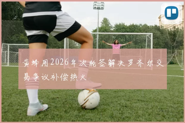 黄蜂用2026年次轮签解决罗齐尔交易争议补偿热火