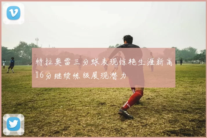 特拉奥雷三分球表现惊艳生涯新高16分继续练级展现潜力