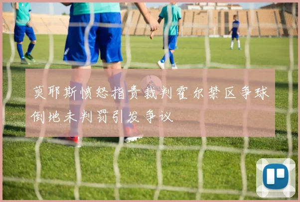 莫耶斯愤怒指责裁判霍尔禁区争球倒地未判罚引发争议
