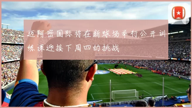 迈阿密国际将在新球场举行公开训练课迎接下周四的挑战