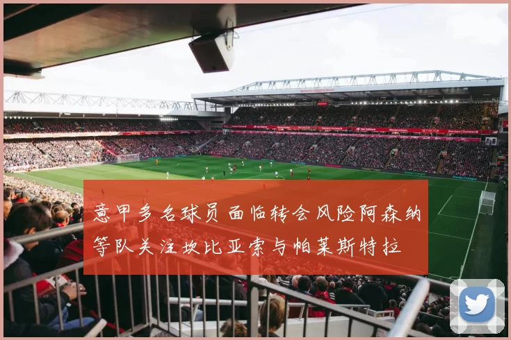 意甲多名球员面临转会风险阿森纳等队关注坎比亚索与帕莱斯特拉
