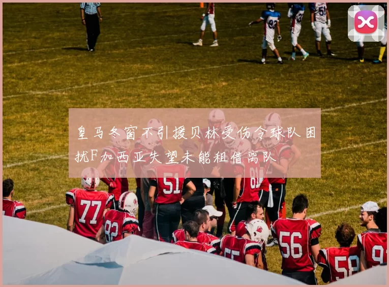 皇马冬窗不引援贝林受伤令球队困扰F加西亚失望未能租借离队
