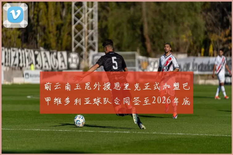前云南玉昆外援恩里克正式加盟巴甲维多利亚球队合同签至2026年底