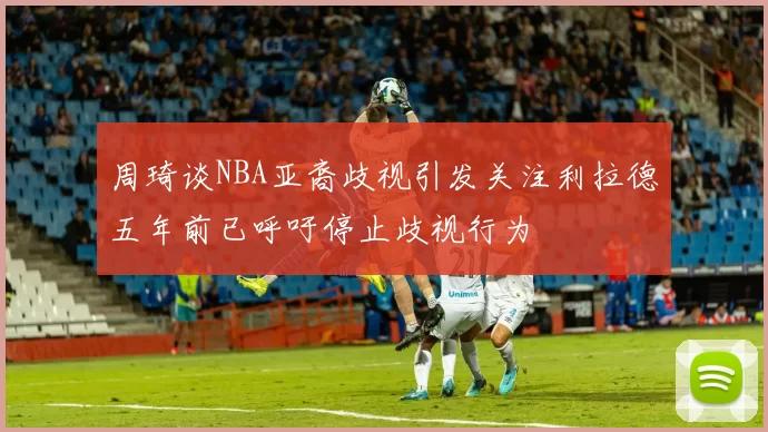 周琦谈NBA亚裔歧视引发关注利拉德五年前已呼吁停止歧视行为