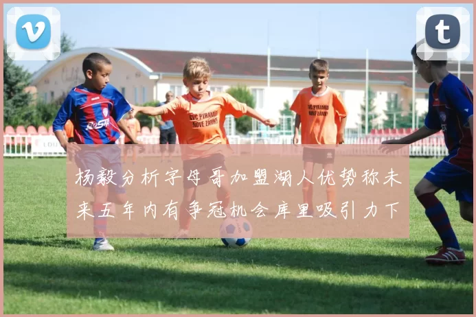 杨毅分析字母哥加盟湖人优势称未来五年内有争冠机会库里吸引力下降