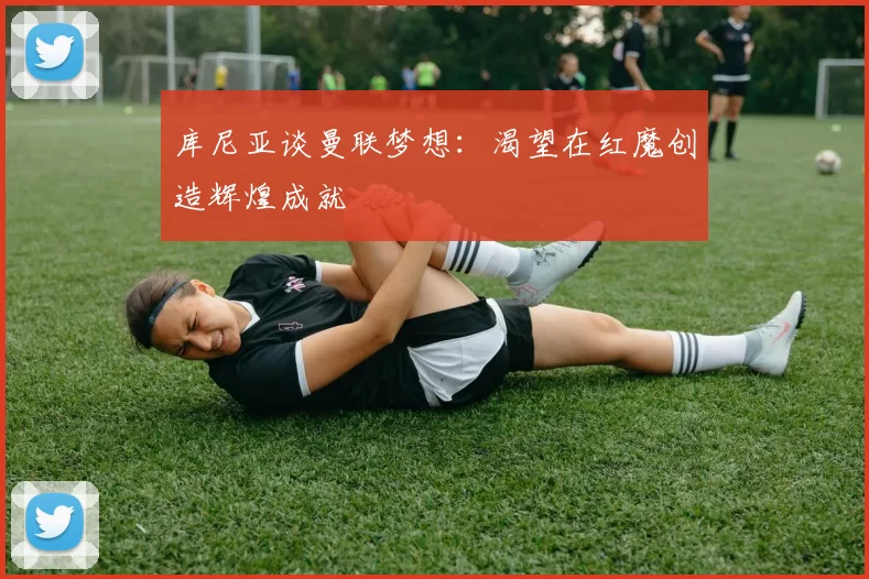 库尼亚谈曼联梦想：渴望在红魔创造辉煌成就