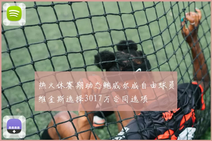 热火休赛期动态鲍威尔成自由球员维金斯选择3017万合同选项