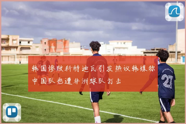 韩国惨败科特迪瓦引发热议韩媒称中国队也遭非洲球队打击