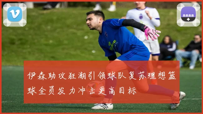 伊森助攻狂潮引领球队复苏理想篮球全员发力冲击更高目标