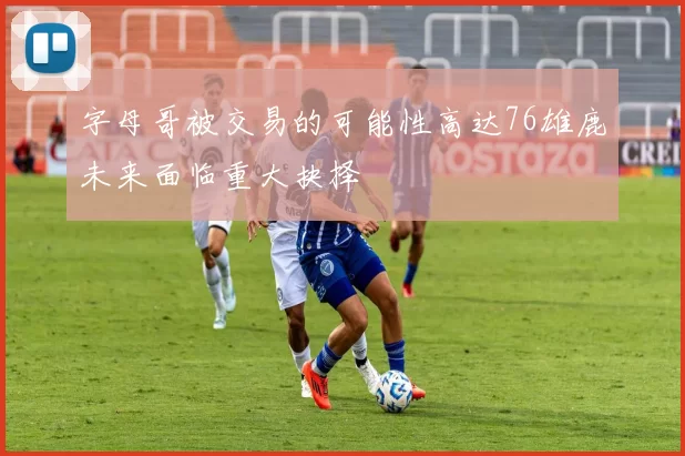 字母哥被交易的可能性高达76雄鹿未来面临重大抉择