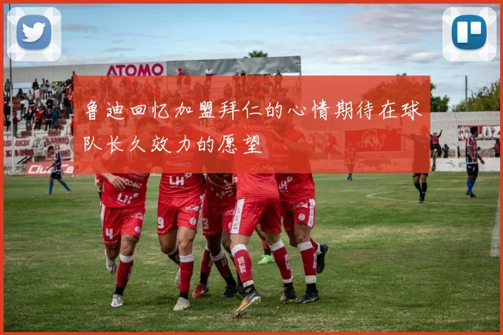 鲁迪回忆加盟拜仁的心情期待在球队长久效力的愿望