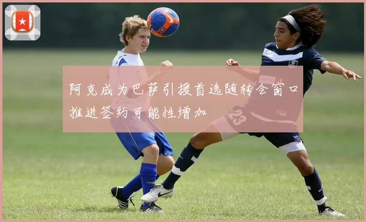 阿克成为巴萨引援首选随转会窗口推进签约可能性增加