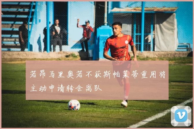 若昂马里奥若不获斯帕莱蒂重用将主动申请转会离队