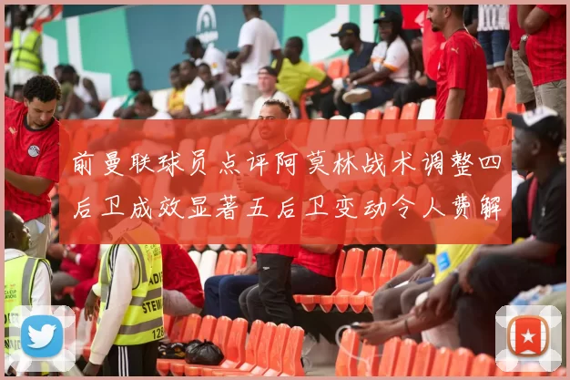 前曼联球员点评阿莫林战术调整四后卫成效显著五后卫变动令人费解